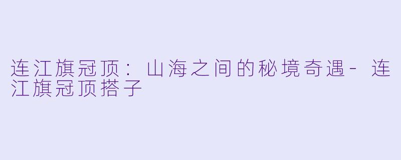 连江旗冠顶：山海之间的秘境奇遇-连江旗冠顶搭子