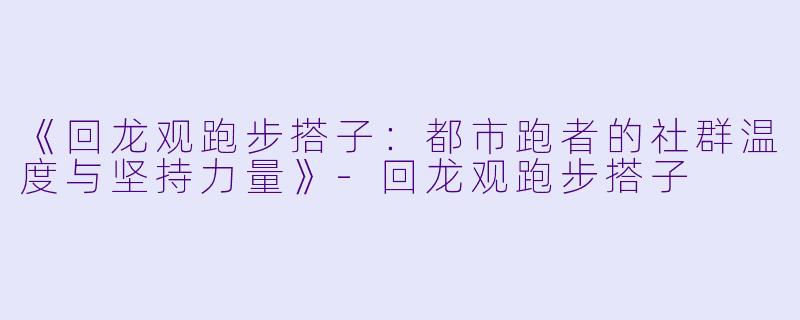 《回龙观跑步搭子：都市跑者的社群温度与坚持力量》-回龙观跑步搭子