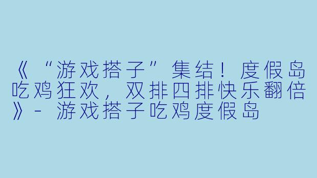 《“游戏搭子”集结！度假岛吃鸡狂欢，双排四排快乐翻倍》-游戏搭子吃鸡度假岛