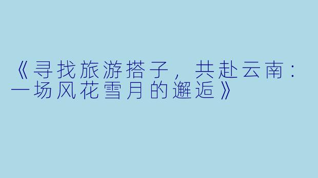 《寻找旅游搭子，共赴云南：一场风花雪月的邂逅》