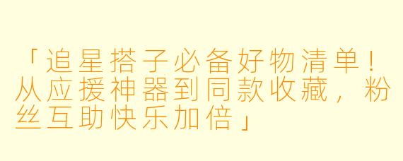 「追星搭子必备好物清单！从应援神器到同款收藏，粉丝互助快乐加倍」