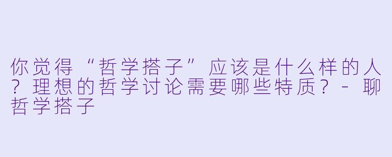 你觉得“哲学搭子”应该是什么样的人？理想的哲学讨论需要哪些特质？-聊哲学搭子