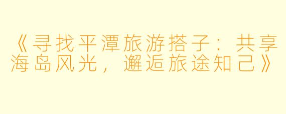 《寻找平潭旅游搭子:共享海岛风光,邂逅旅途知己》