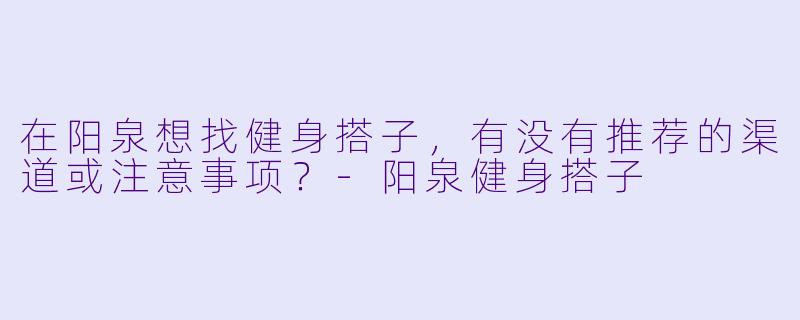 在阳泉想找健身搭子，有没有推荐的渠道或注意事项？-阳泉健身搭子