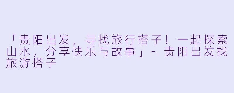 「贵阳出发,寻找旅行搭子!一起探索山水,分享快乐与故事」