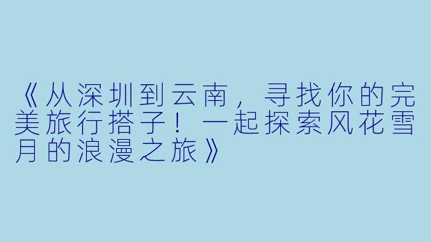 《从深圳到云南，寻找你的完美旅行搭子！一起探索风花雪月的浪漫之旅》