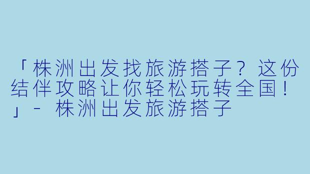 「株洲出发找旅游搭子？这份结伴攻略让你轻松玩转全国！」-株洲出发旅游搭子