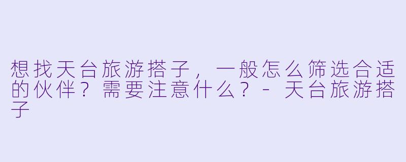 想找天台旅游搭子，一般怎么筛选合适的伙伴？需要注意什么？