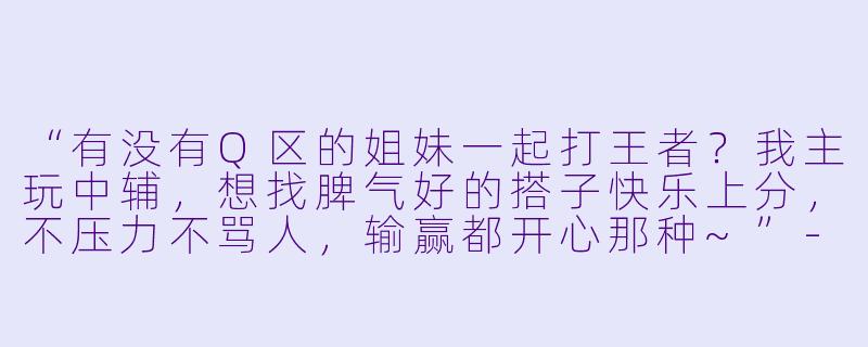 “有没有Q区的姐妹一起打王者？我主玩中辅，想找脾气好的搭子快乐上分，不压力不骂人，输赢都开心那种~”-王者搭子q区姐妹