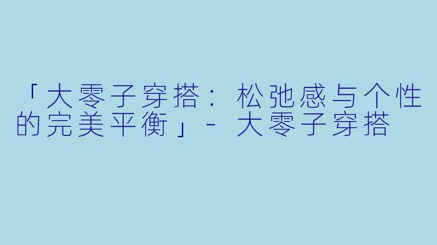 「大零子穿搭：松弛感与个性的完美平衡」-大零子穿搭