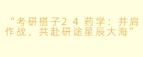 “考研搭子24药学：并肩作战，共赴研途星辰大海”