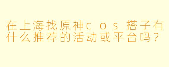 在上海找原神cos搭子有什么推荐的活动或平台吗？