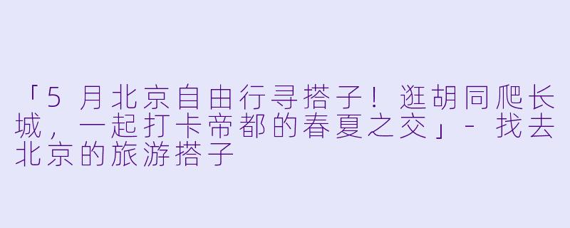 「5月北京自由行寻搭子！逛胡同爬长城，一起打卡帝都的春夏之交」-找去北京的旅游搭子