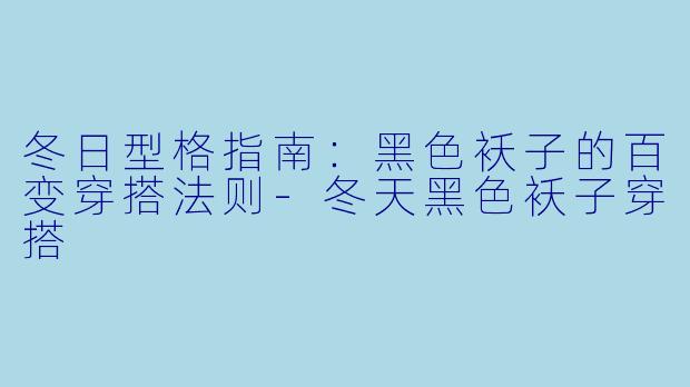 冬日型格指南：黑色袄子的百变穿搭法则-冬天黑色袄子穿搭