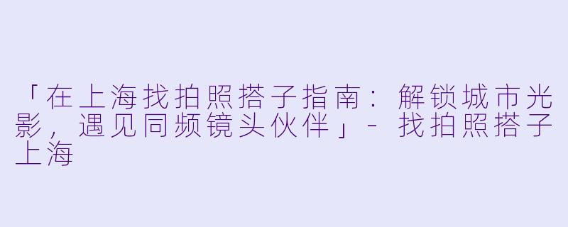 「在上海找拍照搭子指南：解锁城市光影，遇见同频镜头伙伴」-找拍照搭子上海