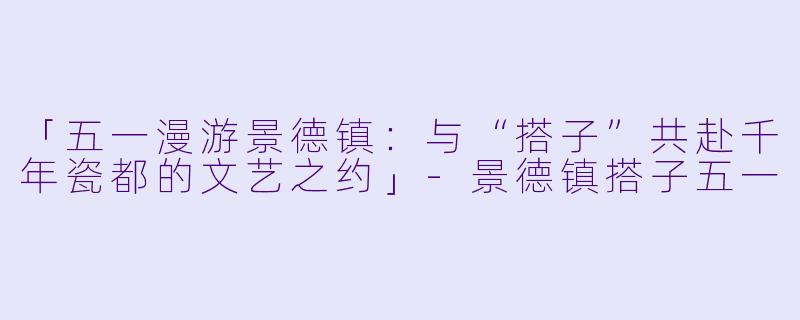 「五一漫游景德镇：与“搭子”共赴千年瓷都的文艺之约」-景德镇搭子五一