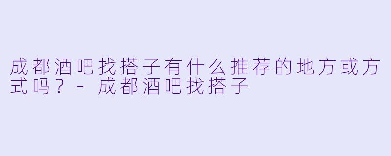 成都酒吧找搭子有什么推荐的地方或方式吗？-成都酒吧找搭子