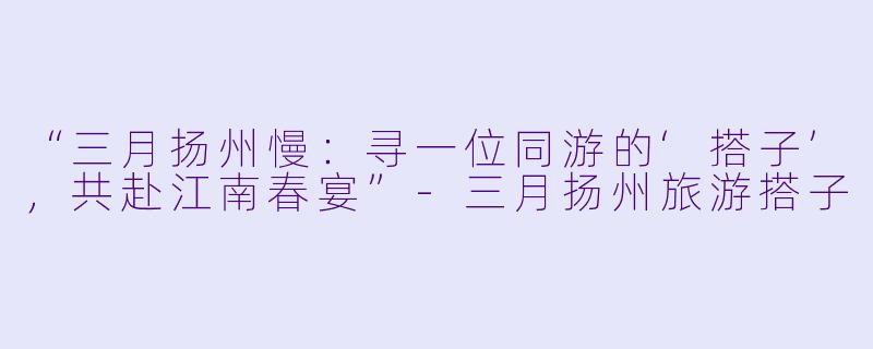“三月扬州慢：寻一位同游的‘搭子’，共赴江南春宴”-三月扬州旅游搭子
