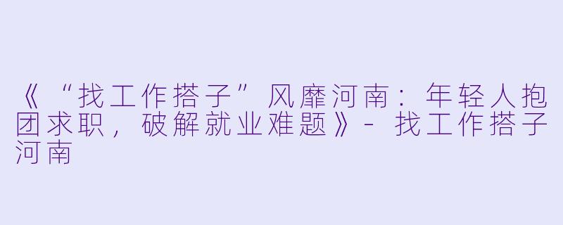 《“找工作搭子”风靡河南：年轻人抱团求职，破解就业难题》-找工作搭子河南
