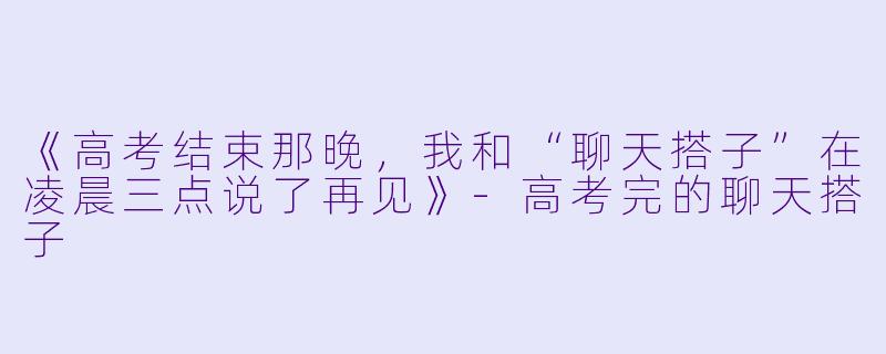 《高考结束那晚，我和“聊天搭子”在凌晨三点说了再见》-高考完的聊天搭子