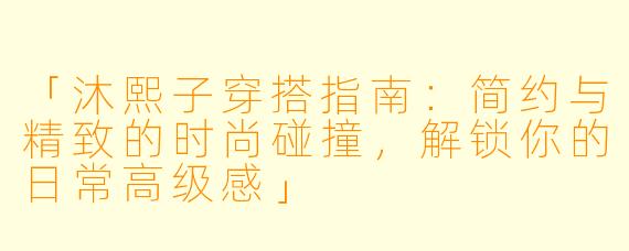 「沐熙子穿搭指南：简约与精致的时尚碰撞，解锁你的日常高级感」