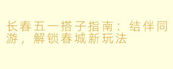 长春五一搭子指南：结伴同游，解锁春城新玩法