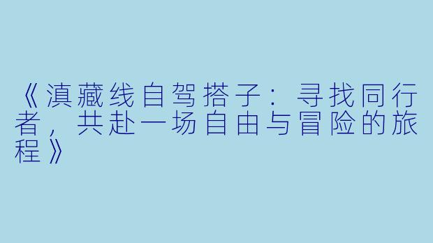 《滇藏线自驾搭子：寻找同行者，共赴一场自由与冒险的旅程》