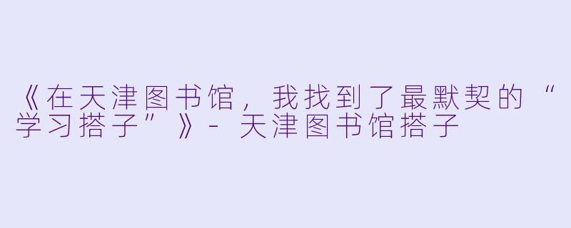 《在天津图书馆，我找到了最默契的“学习搭子”》-天津图书馆搭子