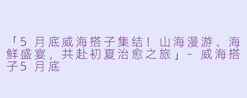 「5月底威海搭子集结！山海漫游、海鲜盛宴，共赴初夏治愈之旅」-威海搭子5月底
