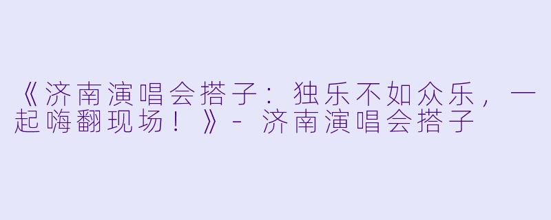 《济南演唱会搭子：独乐不如众乐，一起嗨翻现场！》-济南演唱会搭子