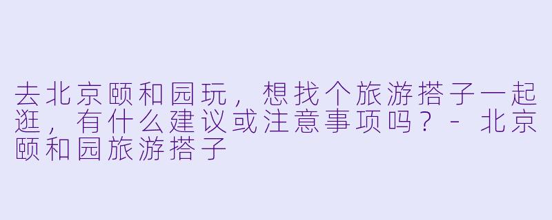 去北京颐和园玩，想找个旅游搭子一起逛，有什么建议或注意事项吗？-北京颐和园旅游搭子