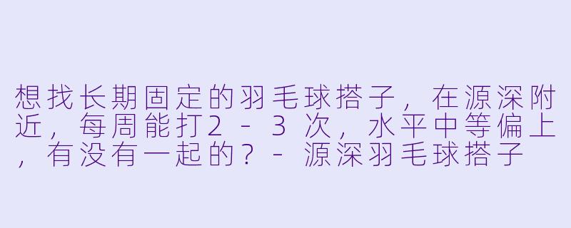 想找长期固定的羽毛球搭子，在源深附近，每周能打2-3次，水平中等偏上，有没有一起的？-源深羽毛球搭子