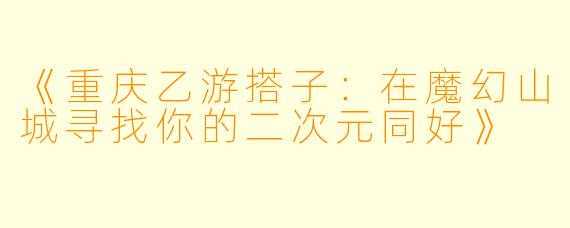 《重庆乙游搭子：在魔幻山城寻找你的二次元同好》