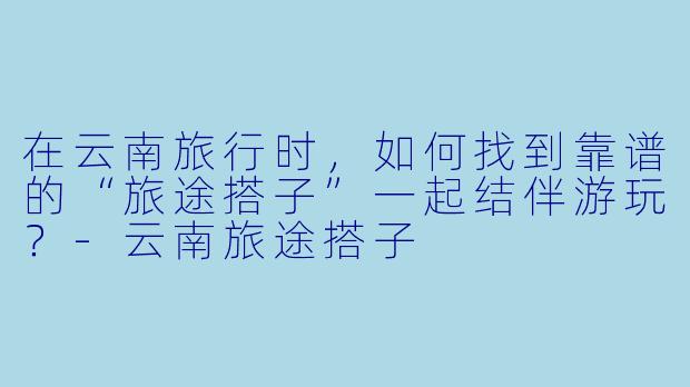 在云南旅行时，如何找到靠谱的“旅途搭子”一起结伴游玩？-云南旅途搭子