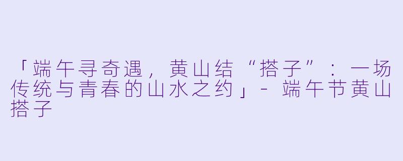 「端午寻奇遇,黄山结“搭子”:一场传统与青春的山水之约」