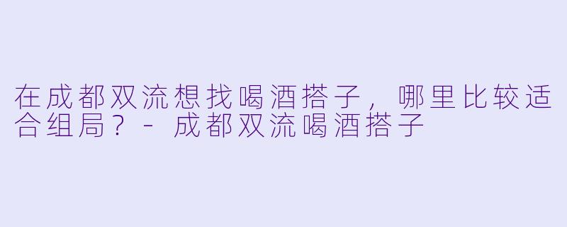 在成都双流想找喝酒搭子，哪里比较适合组局？-成都双流喝酒搭子