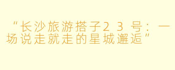“长沙旅游搭子23号：一场说走就走的星城邂逅”