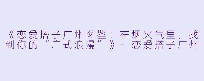 《恋爱搭子广州图鉴：在烟火气里，找到你的“广式浪漫”》-恋爱搭子广州
