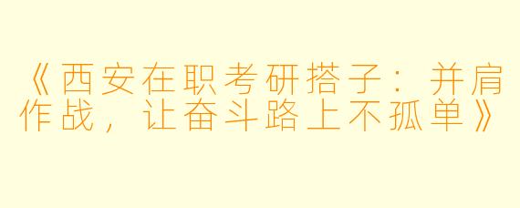《西安在职考研搭子：并肩作战，让奋斗路上不孤单》