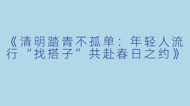 《清明踏青不孤单：年轻人流行“找搭子”共赴春日之约》