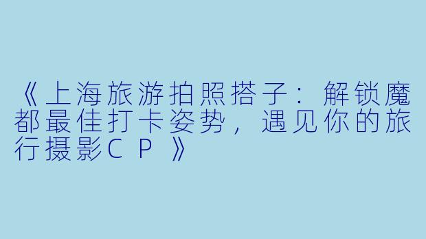 《上海旅游拍照搭子：解锁魔都最佳打卡姿势，遇见你的旅行摄影CP》