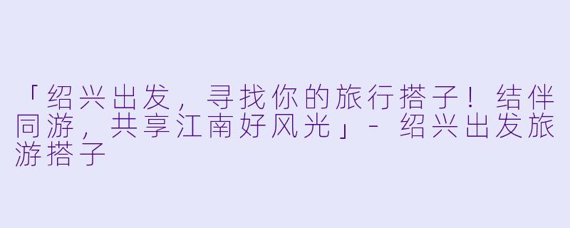 「绍兴出发，寻找你的旅行搭子！结伴同游，共享江南好风光」-绍兴出发旅游搭子