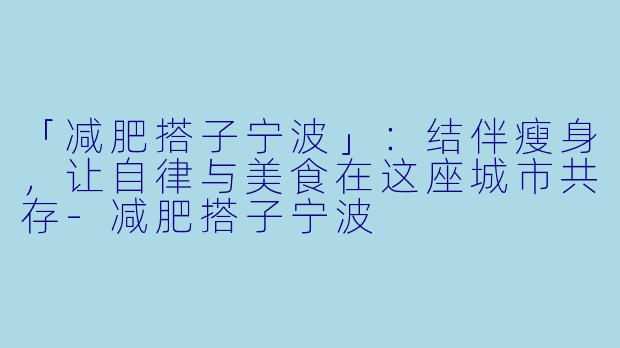 「减肥搭子宁波」：结伴瘦身，让自律与美食在这座城市共存-减肥搭子宁波
