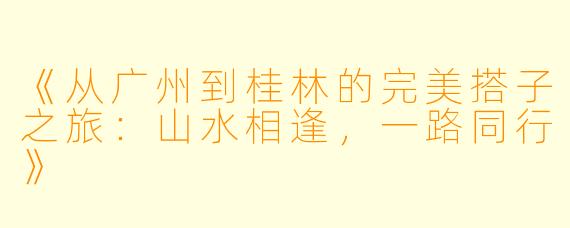 《从广州到桂林的完美搭子之旅：山水相逢，一路同行》