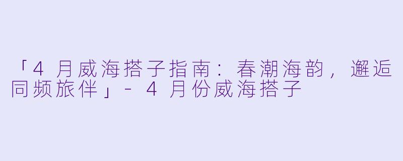 「4月威海搭子指南：春潮海韵，邂逅同频旅伴」-4月份威海搭子