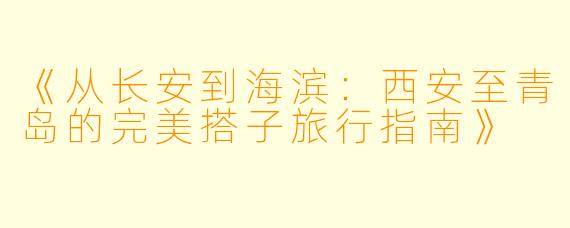 《从长安到海滨：西安至青岛的完美搭子旅行指南》
