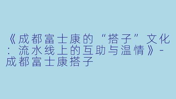 《成都富士康的“搭子”文化：流水线上的互助与温情》-成都富士康搭子