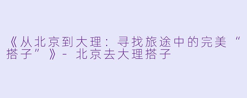 《从北京到大理：寻找旅途中的完美“搭子”》-北京去大理搭子