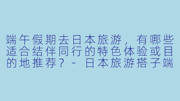 端午假期去日本旅游，有哪些适合结伴同行的特色体验或目的地推荐？-日本旅游搭子端午