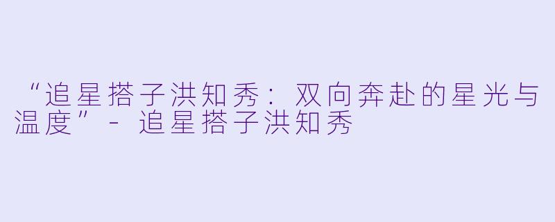 “追星搭子洪知秀：双向奔赴的星光与温度”-追星搭子洪知秀